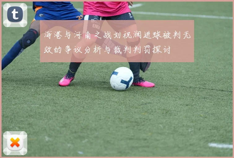 海港与河南之战刘祝润进球被判无效的争议分析与裁判判罚探讨
