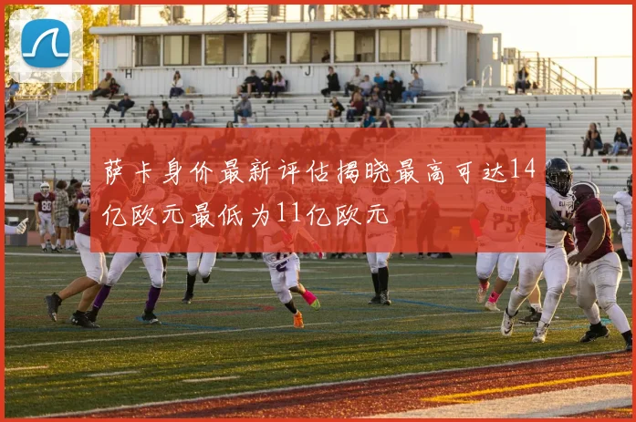 萨卡身价最新评估揭晓最高可达14亿欧元最低为11亿欧元