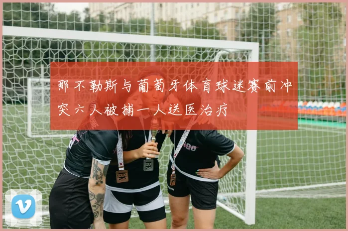 那不勒斯与葡萄牙体育球迷赛前冲突六人被捕一人送医治疗