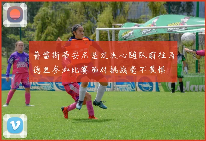 普雷斯蒂安尼坚定决心随队前往马德里参加比赛面对挑战毫不畏惧