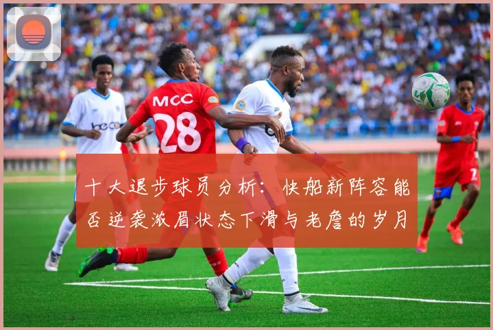 十大退步球员分析：快船新阵容能否逆袭浓眉状态下滑与老詹的岁月流逝