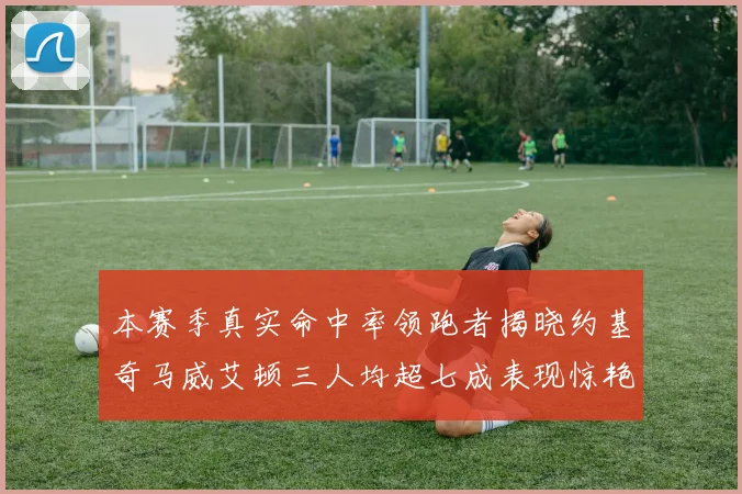 本赛季真实命中率领跑者揭晓约基奇马威艾顿三人均超七成表现惊艳