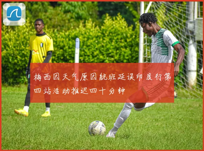 梅西因天气原因航班延误印度行第四站活动推迟四十分钟