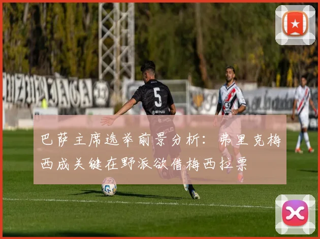 巴萨主席选举前景分析：弗里克梅西成关键在野派欲借梅西拉票