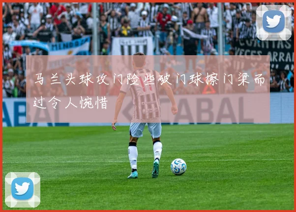 马兰头球攻门险些破门球擦门梁而过令人惋惜