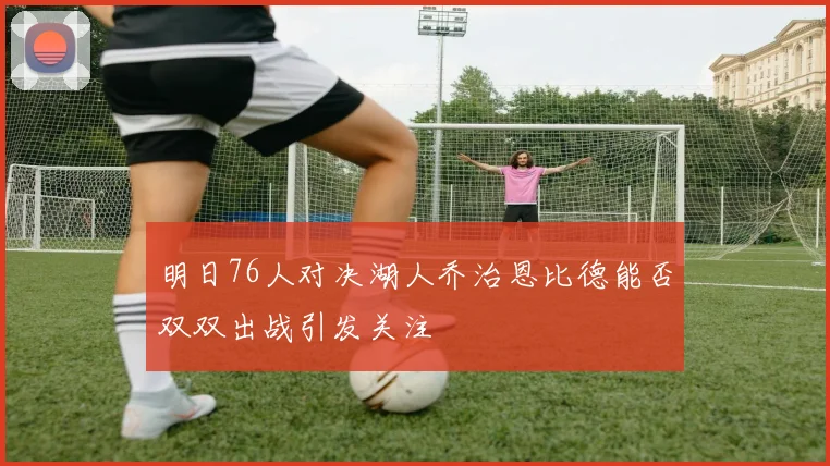 明日76人对决湖人乔治恩比德能否双双出战引发关注