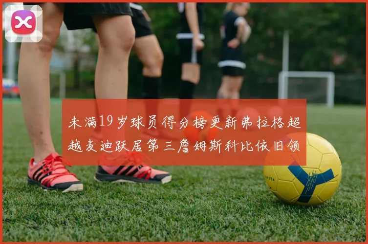 未满19岁球员得分榜更新弗拉格超越麦迪跃居第三詹姆斯科比依旧领跑