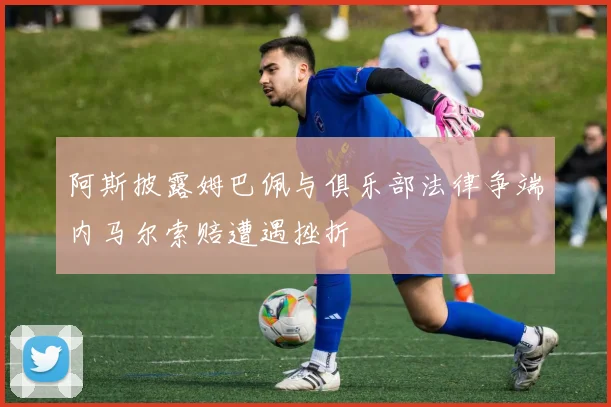 阿斯披露姆巴佩与俱乐部法律争端内马尔索赔遭遇挫折