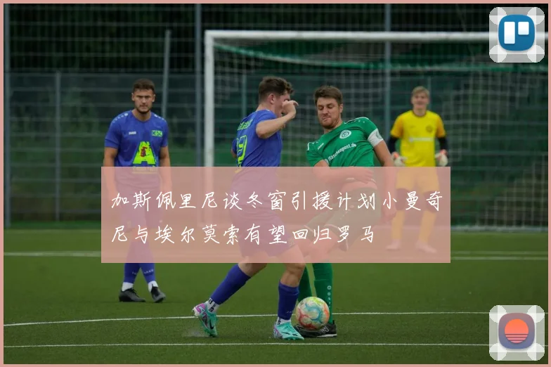 加斯佩里尼谈冬窗引援计划小曼奇尼与埃尔莫索有望回归罗马