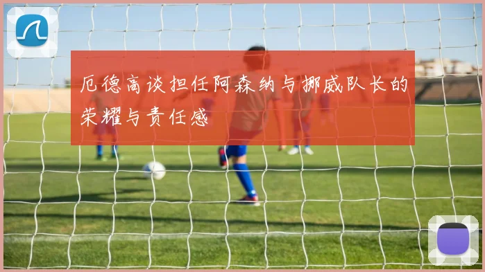 厄德高谈担任阿森纳与挪威队长的荣耀与责任感