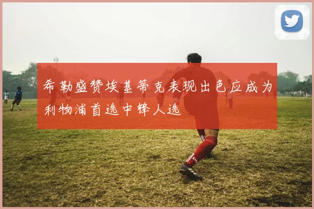 希勒盛赞埃基蒂克表现出色应成为利物浦首选中锋人选