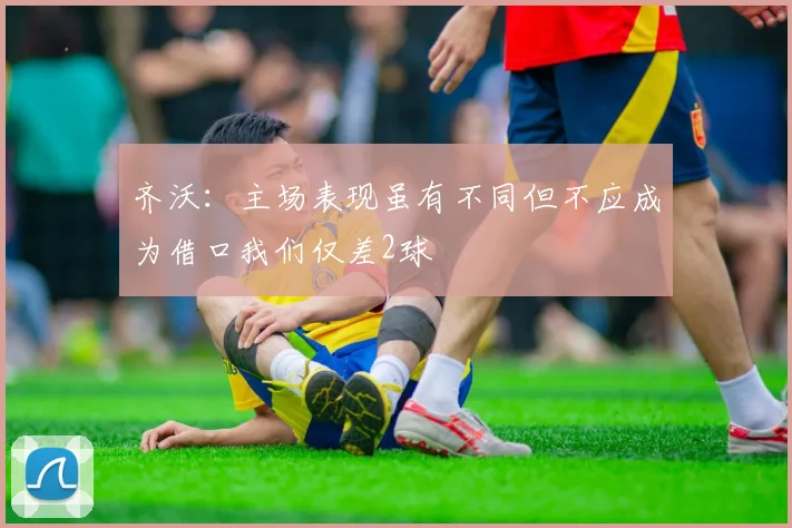 齐沃：主场表现虽有不同但不应成为借口我们仅差2球