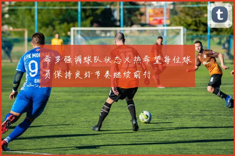 希罗强调球队状态火热希望每位球员保持良好节奏继续前行