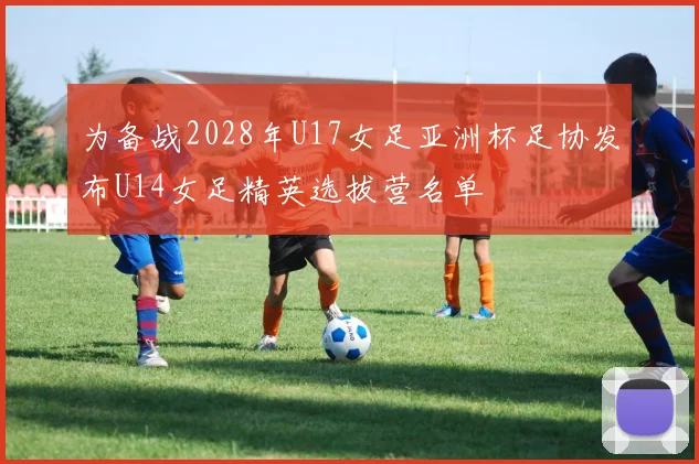 为备战2028年U17女足亚洲杯足协发布U14女足精英选拔营名单