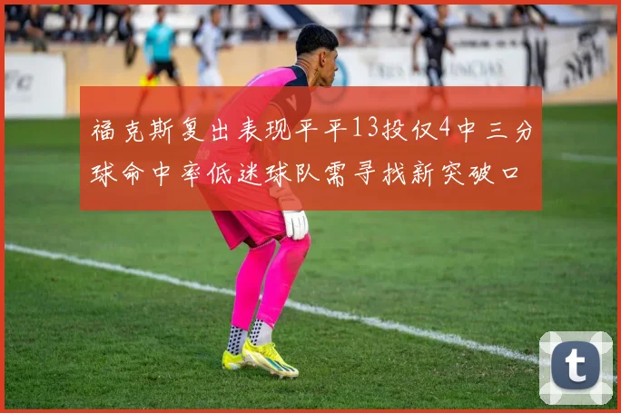 福克斯复出表现平平13投仅4中三分球命中率低迷球队需寻找新突破口