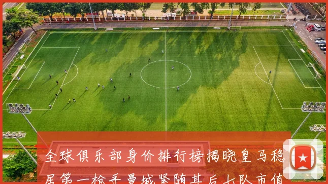 全球俱乐部身价排行榜揭晓皇马稳居第一枪手曼城紧随其后七队市值超十亿