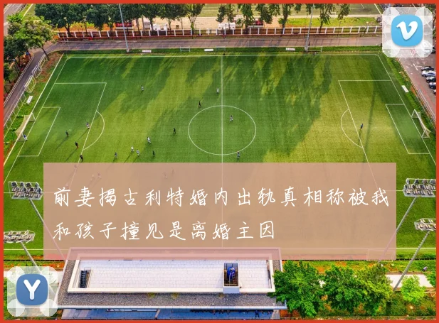 前妻揭古利特婚内出轨真相称被我和孩子撞见是离婚主因