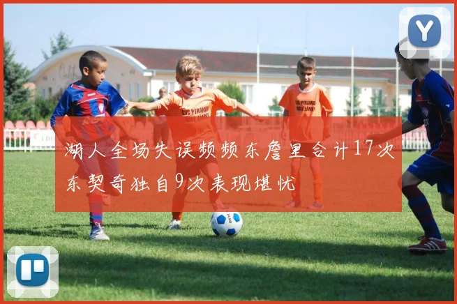 湖人全场失误频频东詹里合计17次东契奇独自9次表现堪忧