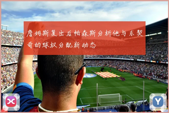 詹姆斯复出后帕森斯分析他与东契奇的球权分配新动态