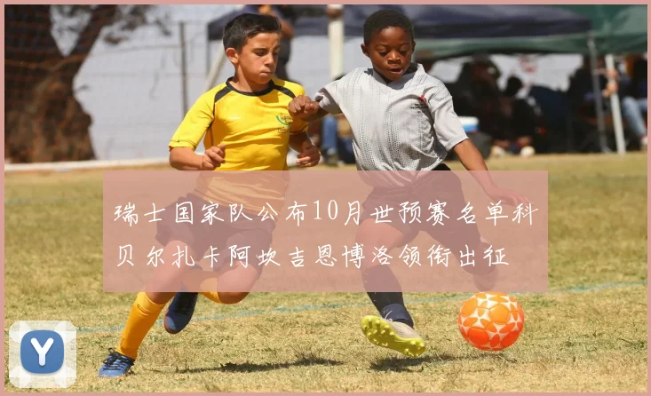 瑞士国家队公布10月世预赛名单科贝尔扎卡阿坎吉恩博洛领衔出征