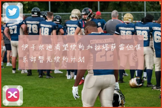 伊卡尔迪渴望续约加拉塔萨雷但俱乐部暂无续约计划