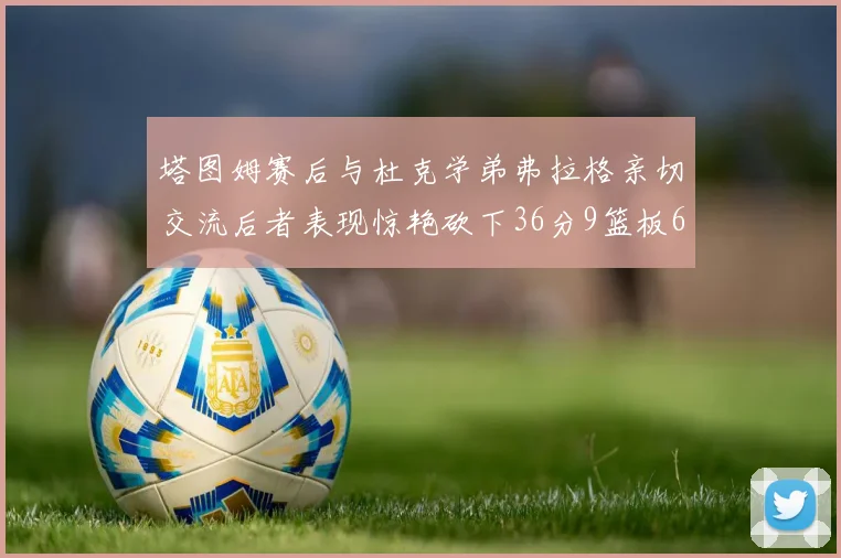 塔图姆赛后与杜克学弟弗拉格亲切交流后者表现惊艳砍下36分9篮板6助攻