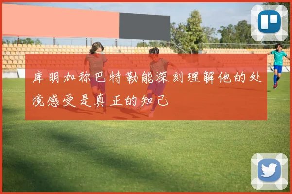 库明加称巴特勒能深刻理解他的处境感受是真正的知己