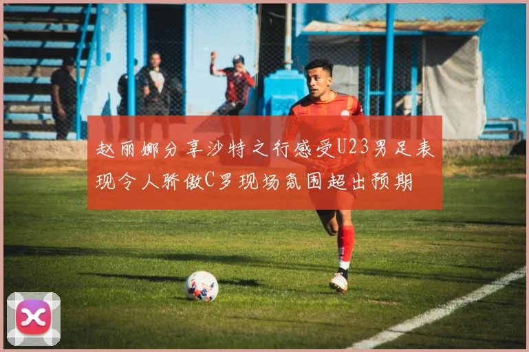 赵丽娜分享沙特之行感受U23男足表现令人骄傲C罗现场氛围超出预期