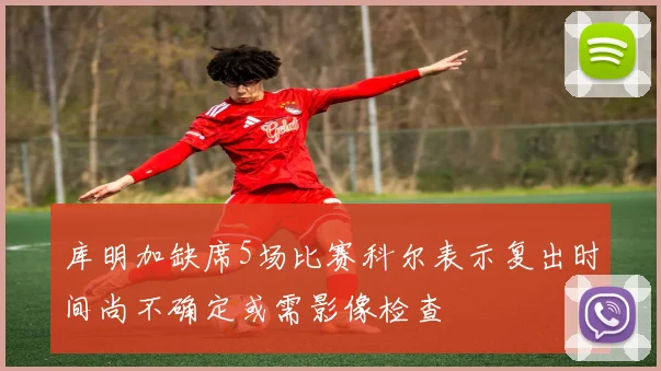 库明加缺席5场比赛科尔表示复出时间尚不确定或需影像检查