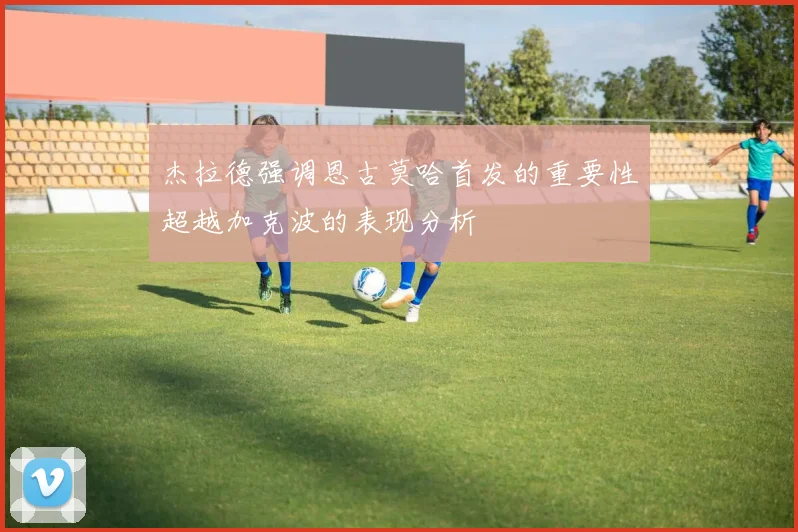 杰拉德强调恩古莫哈首发的重要性超越加克波的表现分析
