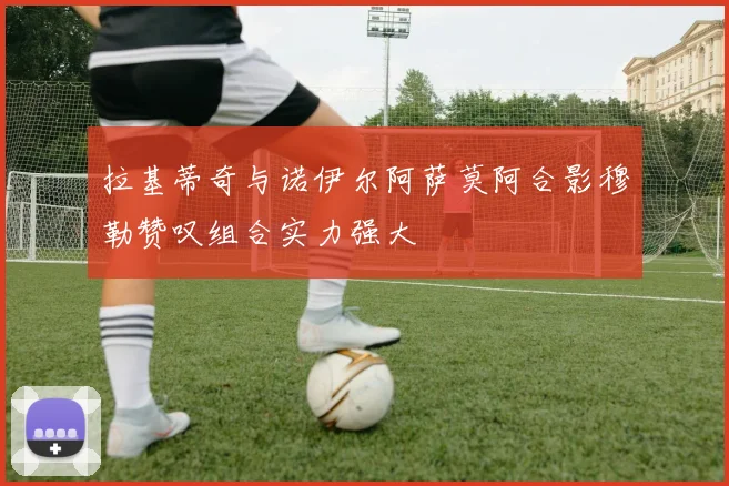 拉基蒂奇与诺伊尔阿萨莫阿合影穆勒赞叹组合实力强大