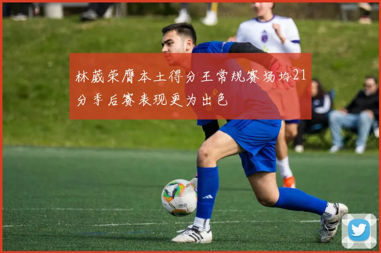 林葳荣膺本土得分王常规赛场均21分季后赛表现更为出色
