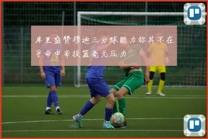 库里盛赞穆迪三分球能力称其不在乎命中率投篮毫无压力