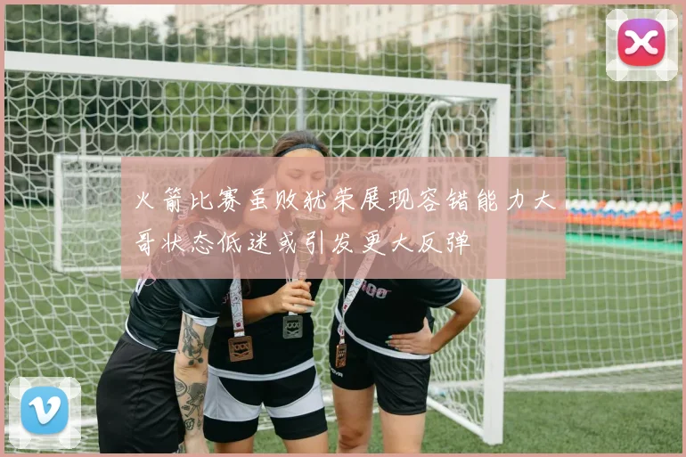 火箭比赛虽败犹荣展现容错能力大哥状态低迷或引发更大反弹