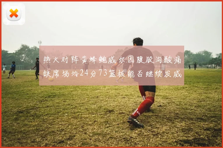 热火对阵黄蜂鲍威尔因腹股沟酸痛缺席场均24分73篮板能否继续发威