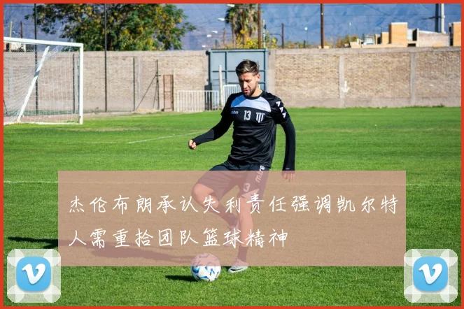 杰伦布朗承认失利责任强调凯尔特人需重拾团队篮球精神