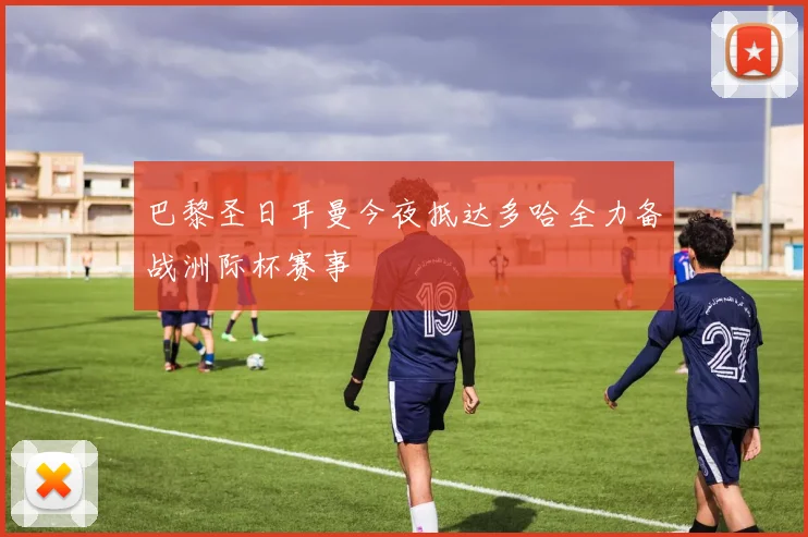 巴黎圣日耳曼今夜抵达多哈全力备战洲际杯赛事