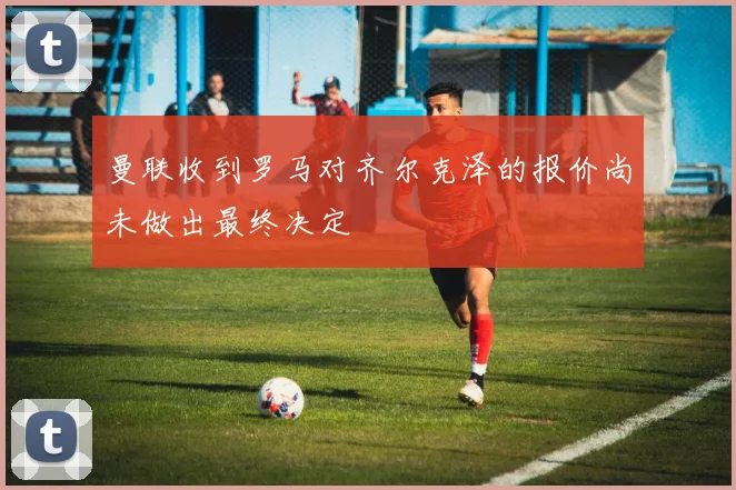 曼联收到罗马对齐尔克泽的报价尚未做出最终决定