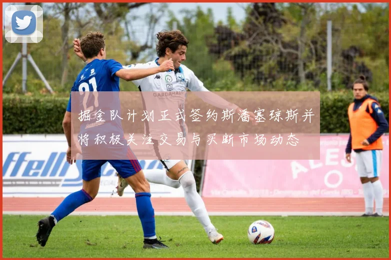 掘金队计划正式签约斯潘塞琼斯并将积极关注交易与买断市场动态
