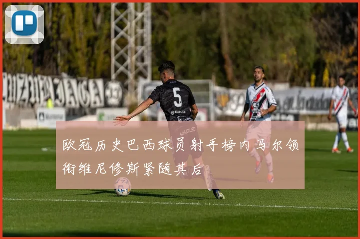 欧冠历史巴西球员射手榜内马尔领衔维尼修斯紧随其后